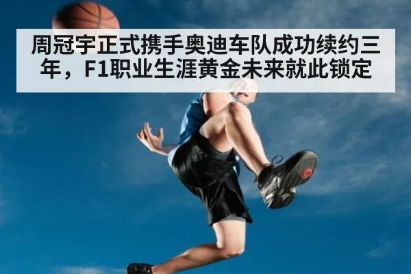 周冠宇正式携手奥迪车队成功续约三年，F1职业生涯黄金未来就此锁定